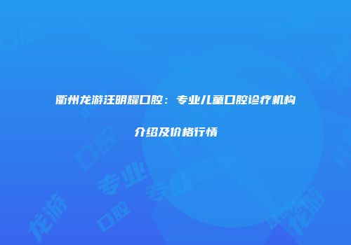 衢州龙游汪明耀口腔：专业儿童口腔诊疗机构介绍及价格行情