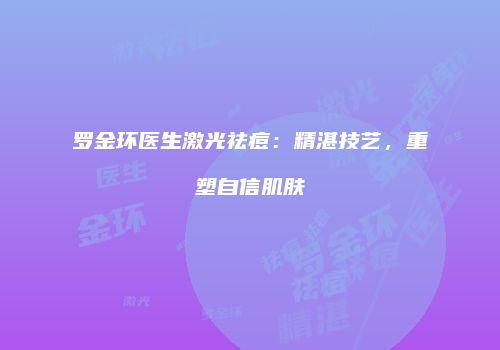 罗金环医生激光祛痘：精湛技艺，重塑自信肌肤
