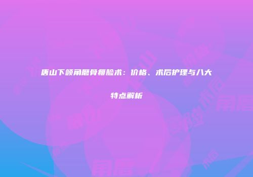 唐山下颌角磨骨瘦脸术：价格、术后护理与八大特点解析