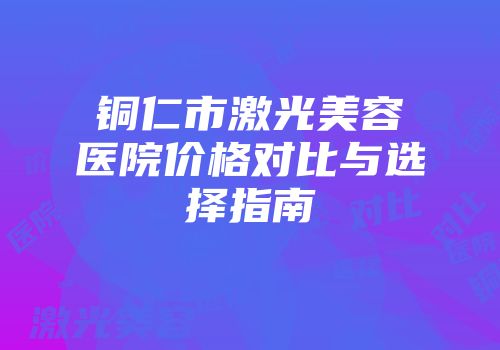 铜仁市激光美容医院价格对比与选择指南