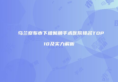 乌兰察布市下植鬓角手术医院排名TOP10及实力解析