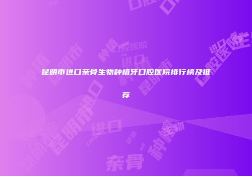 昆明市进口亲骨生物种植牙口腔医院排行榜及推荐