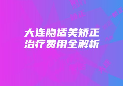 大连隐适美矫正治疗费用全解析