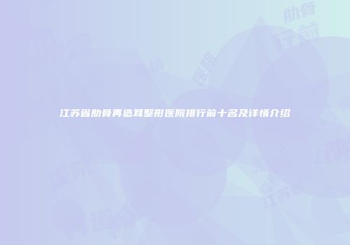 江苏省肋骨再造耳整形医院排行前十名及详情介绍