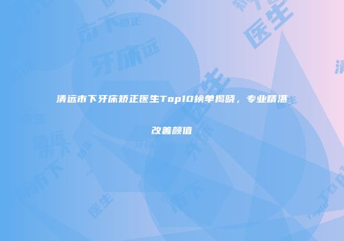 清远市下牙床矫正医生Top10榜单揭晓，专业精湛改善颜值
