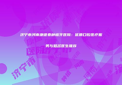 济宁市河南康德泰种植牙医院：优质口腔医疗服务与知名医生推荐