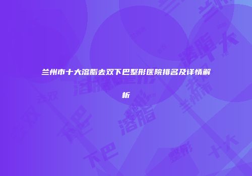 兰州市十大溶脂去双下巴整形医院排名及详情解析