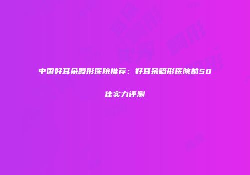中国好耳朵畸形医院推荐：好耳朵畸形医院前50佳实力评测