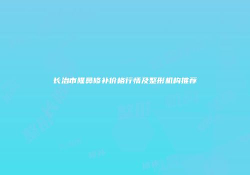 长治市隆鼻修补价格行情及整形机构推荐