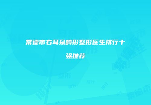 常德市右耳朵畸形整形医生排行十强推荐