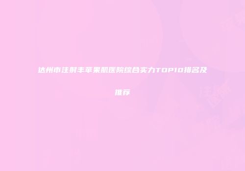 达州市注射丰苹果肌医院综合实力TOP10排名及推荐
