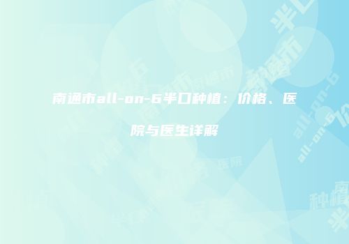 南通市all-on-6半口种植：价格、医院与医生详解