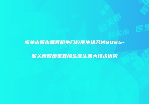 韶关市智齿垂直阻生口腔医生排名榜2025-韶关市智齿垂直阻生医生各大技术优势