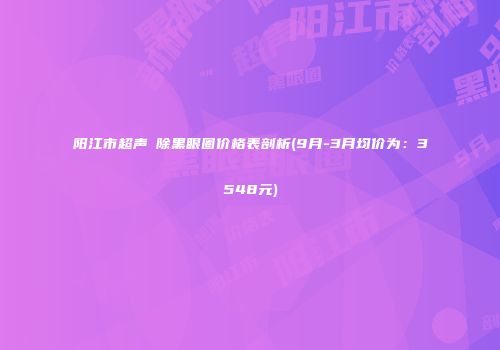 阳江市超声袪除黑眼圈价格表剖析(9月-3月均价为：3548元)