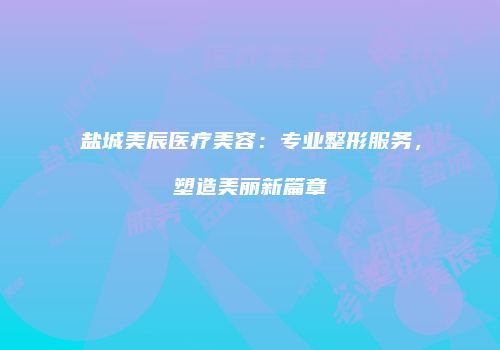 盐城美辰医疗美容：专业整形服务，塑造美丽新篇章