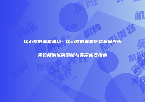 保山整形美容机构：保山整形美容医院与吴氏嘉美诊所的优势解析与美丽蜕变指南