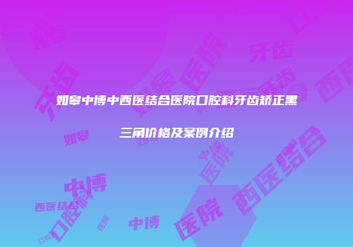 如皋中博中西医结合医院口腔科牙齿矫正黑三角价格及案例介绍