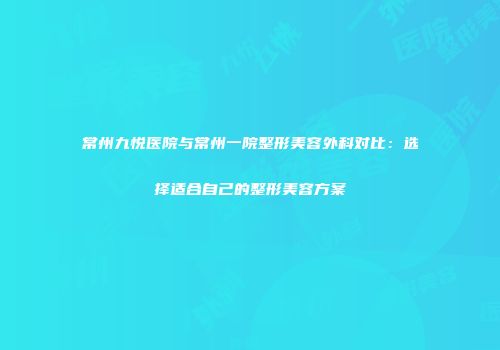 常州九悦医院与常州一院整形美容外科对比：选择适合自己的整形美容方案