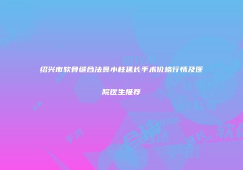 绍兴市软骨缝合法鼻小柱延长手术价格行情及医院医生推荐
