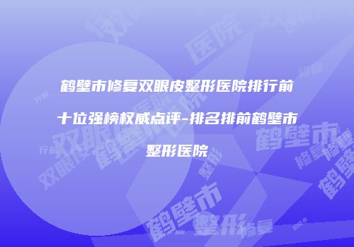 鹤壁市修复双眼皮整形医院排行前十位强榜权威点评-排名排前鹤壁市整形医院