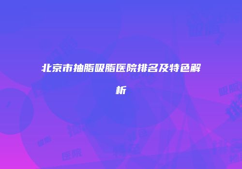北京市抽脂吸脂医院排名及特色解析