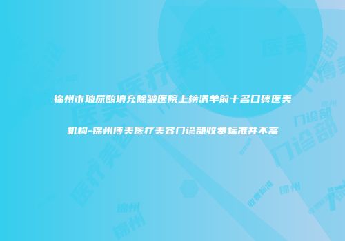 锦州市玻尿酸填充除皱医院上榜清单前十名口碑医美机构-锦州博美医疗美容门诊部收费标准并不高