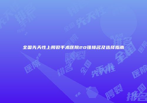 全国先天性上腭裂手术医院20强排名及选择指南