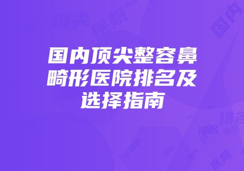 国内顶尖整容鼻畸形医院排名及选择指南
