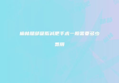 榆林腿部吸脂减肥手术一般需要多少费用