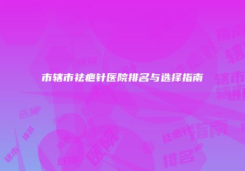 市辖市祛疤针医院排名与选择指南