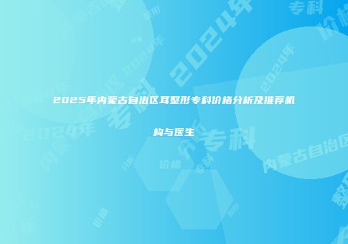 2025年内蒙古自治区耳整形专科价格分析及推荐机构与医生