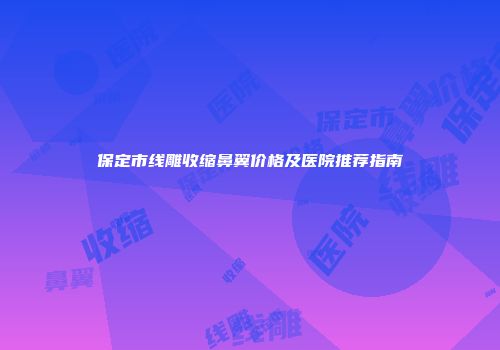 保定市线雕收缩鼻翼价格及医院推荐指南