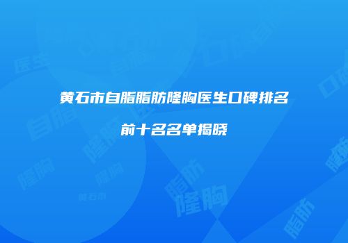 黄石市自脂脂肪隆胸医生口碑排名前十名名单揭晓