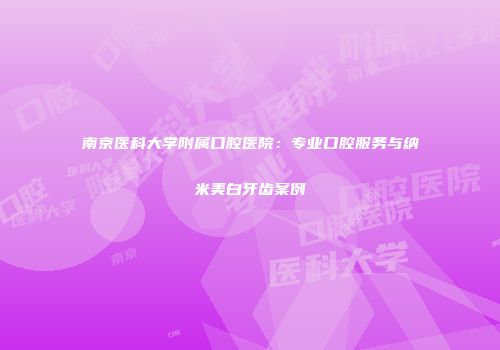 南京医科大学附属口腔医院：专业口腔服务与纳米美白牙齿案例