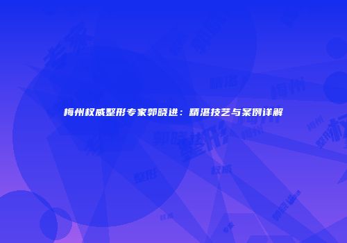 梅州权威整形专家郭晓进：精湛技艺与案例详解