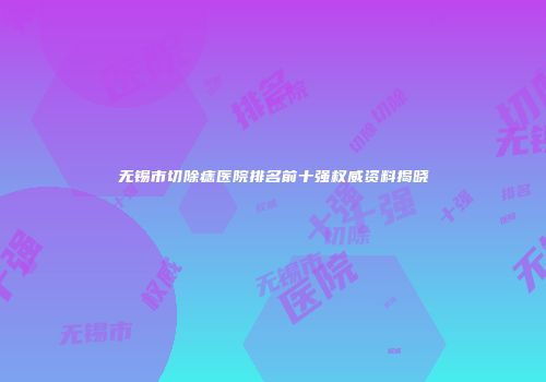 无锡市切除痣医院排名前十强权威资料揭晓