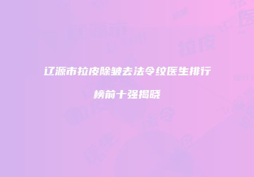 辽源市拉皮除皱去法令纹医生排行榜前十强揭晓