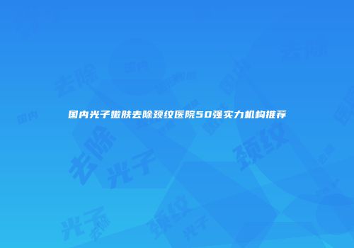 国内光子嫩肤去除颈纹医院50强实力机构推荐