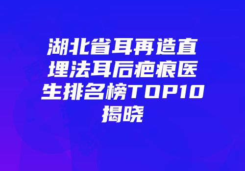 湖北省耳再造直埋法耳后疤痕医生排名榜TOP10揭晓