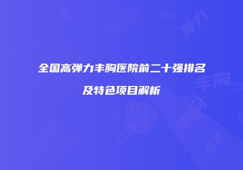 全国高弹力丰胸医院前二十强排名及特色项目解析