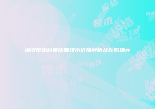 洛阳市热玛吉除皱技术价格解析及医院推荐