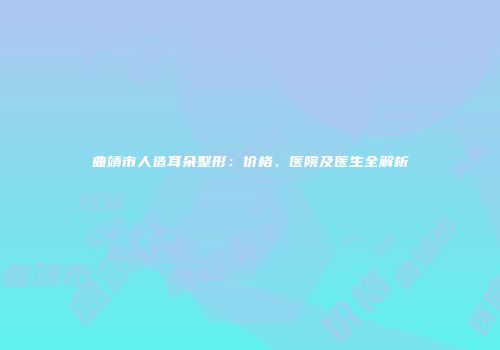 曲靖市人造耳朵整形：价格、医院及医生全解析