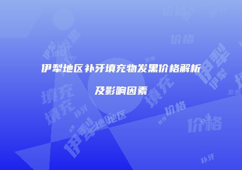 伊犁地区补牙填充物发黑价格解析及影响因素