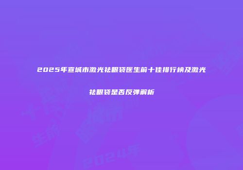 2025年宣城市激光祛眼袋医生前十佳排行榜及激光祛眼袋是否反弹解析