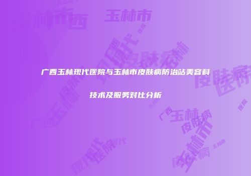 广西玉林现代医院与玉林市皮肤病防治站美容科技术及服务对比分析