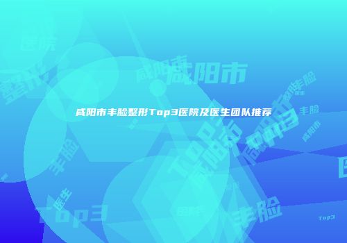 咸阳市丰脸整形Top3医院及医生团队推荐