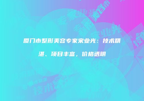 厦门市整形美容专家宋业光：技术精湛、项目丰富，价格透明