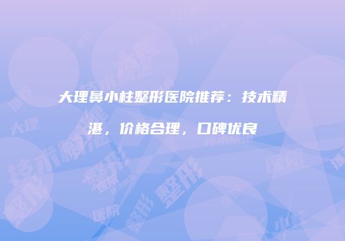 大理鼻小柱整形医院推荐：技术精湛，价格合理，口碑优良