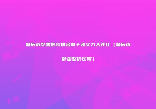 肇庆市卧蚕医院排名前十强实力大评比（肇庆市卧蚕整形医院）