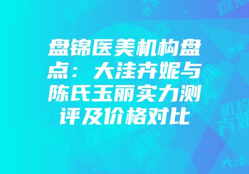 盘锦医美机构盘点：大洼卉妮与陈氏玉丽实力测评及价格对比
